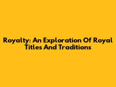 Royalty: An Exploration Of Royal Titles And Traditions