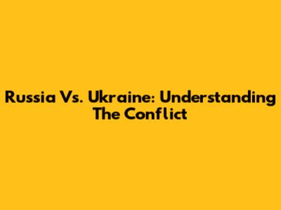 Russia Vs. Ukraine: Understanding The Conflict