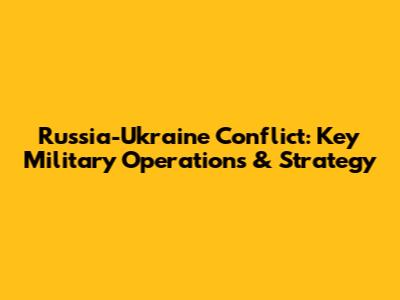 Russia-Ukraine Conflict: Key Military Operations & Strategy