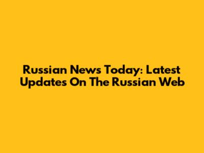 Russian News Today: Latest Updates On The Russian Web