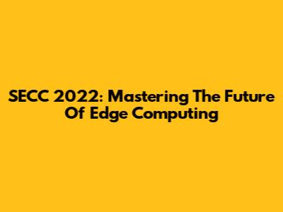 SECC 2022: Mastering The Future Of Edge Computing