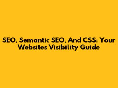 SEO, Semantic SEO, And CSS: Your Website's Visibility Guide