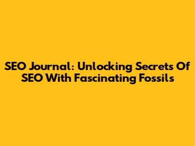 SEO Journal: Unlocking Secrets Of SEO With Fascinating Fossils