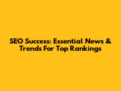 SEO Success: Essential News & Trends For Top Rankings