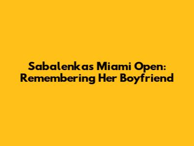 Sabalenka's Miami Open: Remembering Her Boyfriend