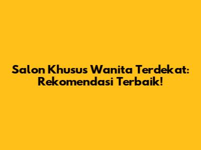 Salon Khusus Wanita Terdekat: Rekomendasi Terbaik!
