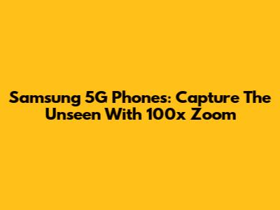 Samsung 5G Phones: Capture The Unseen With 100x Zoom