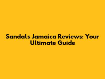 Sandals Jamaica Reviews: Your Ultimate Guide