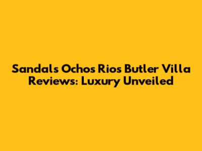 Sandals Ochos Rios Butler Villa Reviews: Luxury Unveiled