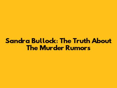 Sandra Bullock: The Truth About The 'Murder' Rumors
