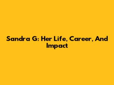 Sandra G: Her Life, Career, And Impact