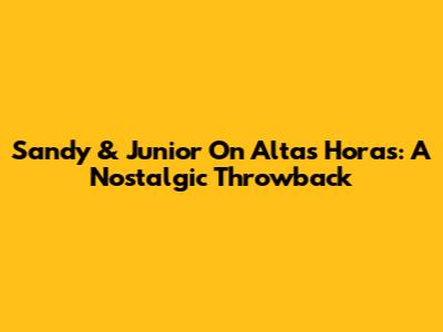Sandy & Junior On Altas Horas: A Nostalgic Throwback