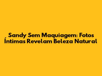 Sandy Sem Maquiagem: Fotos Íntimas Revelam Beleza Natural