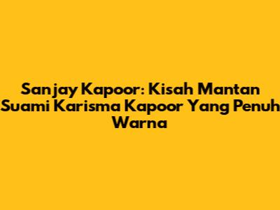 Sanjay Kapoor: Kisah Mantan Suami Karisma Kapoor Yang Penuh Warna