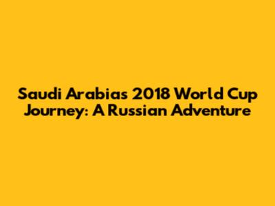 Saudi Arabia's 2018 World Cup Journey: A Russian Adventure