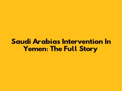 Saudi Arabia's Intervention In Yemen: The Full Story