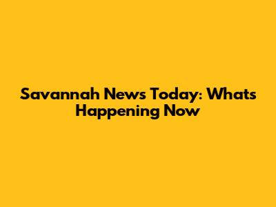 Savannah News Today: What's Happening Now