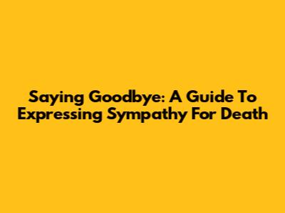 Saying Goodbye: A Guide To Expressing Sympathy For Death