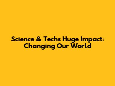 Science & Tech's Huge Impact: Changing Our World
