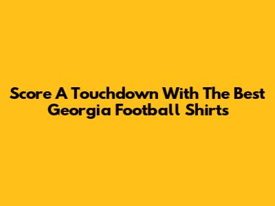 Score A Touchdown With The Best Georgia Football Shirts