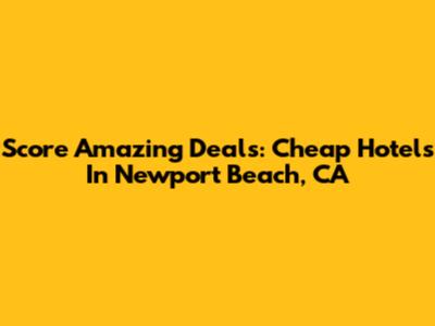 Score Amazing Deals: Cheap Hotels In Newport Beach, CA