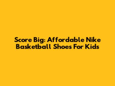 Score Big: Affordable Nike Basketball Shoes For Kids