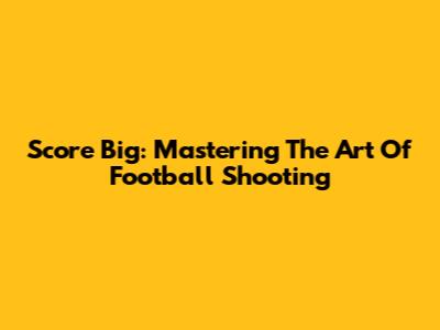 Score Big: Mastering The Art Of Football Shooting