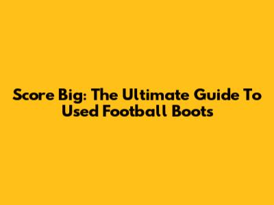 Score Big: The Ultimate Guide To Used Football Boots