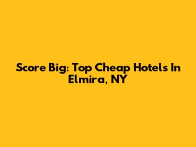 Score Big: Top Cheap Hotels In Elmira, NY