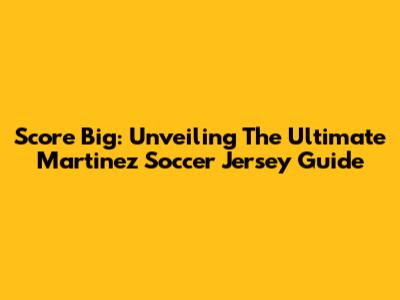 Score Big: Unveiling The Ultimate Martinez Soccer Jersey Guide