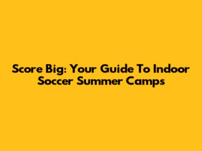 Score Big: Your Guide To Indoor Soccer Summer Camps