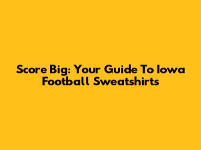 Score Big: Your Guide To Iowa Football Sweatshirts