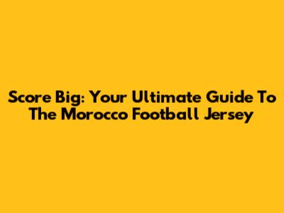 Score Big: Your Ultimate Guide To The Morocco Football Jersey
