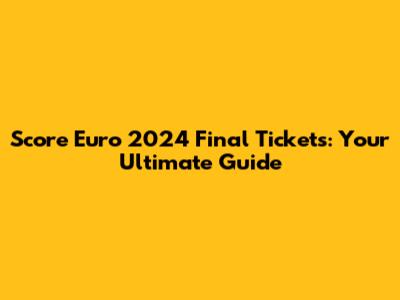 Score Euro 2024 Final Tickets: Your Ultimate Guide