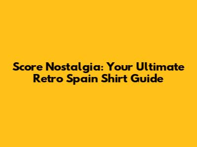 Score Nostalgia: Your Ultimate Retro Spain Shirt Guide