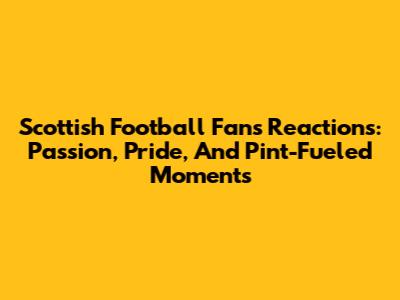 Scottish Football Fans' Reactions: Passion, Pride, And Pint-Fueled Moments