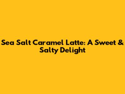 Sea Salt Caramel Latte: A Sweet & Salty Delight