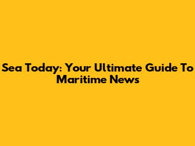 Sea Today: Your Ultimate Guide To Maritime News