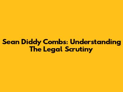 Sean 'Diddy' Combs: Understanding The Legal Scrutiny