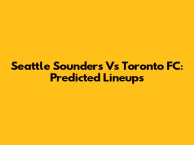 Seattle Sounders Vs Toronto FC: Predicted Lineups