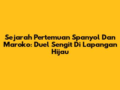 Sejarah Pertemuan Spanyol Dan Maroko: Duel Sengit Di Lapangan Hijau