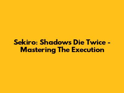 Sekiro: Shadows Die Twice - Mastering The Execution