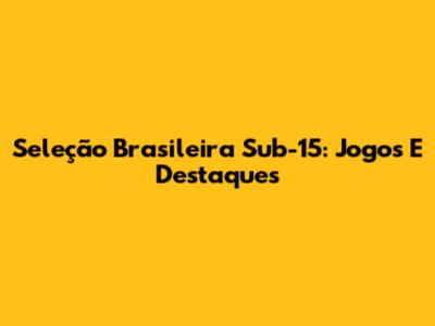 Seleção Brasileira Sub-15: Jogos E Destaques