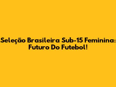 Seleção Brasileira Sub-15 Feminina: Futuro Do Futebol!