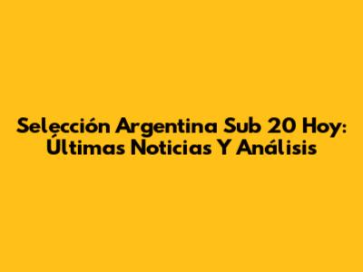 Selección Argentina Sub 20 Hoy: Últimas Noticias Y Análisis