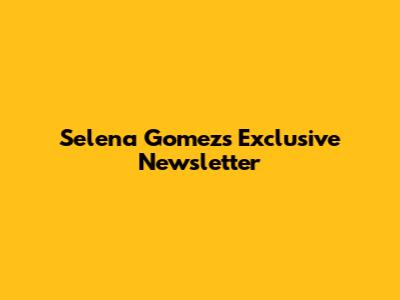 Selena Gomez's Exclusive Newsletter