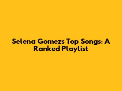 Selena Gomez's Top Songs: A Ranked Playlist