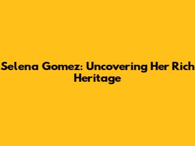 Selena Gomez: Uncovering Her Rich Heritage