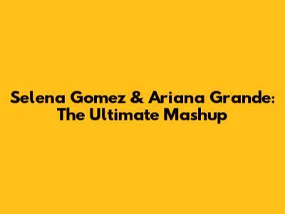 Selena Gomez & Ariana Grande: The Ultimate Mashup