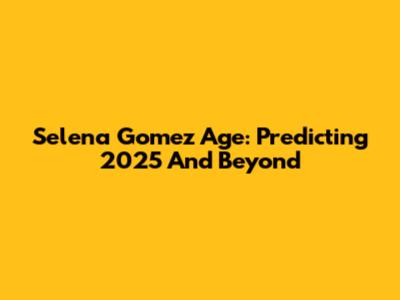 Selena Gomez Age: Predicting 2025 And Beyond
